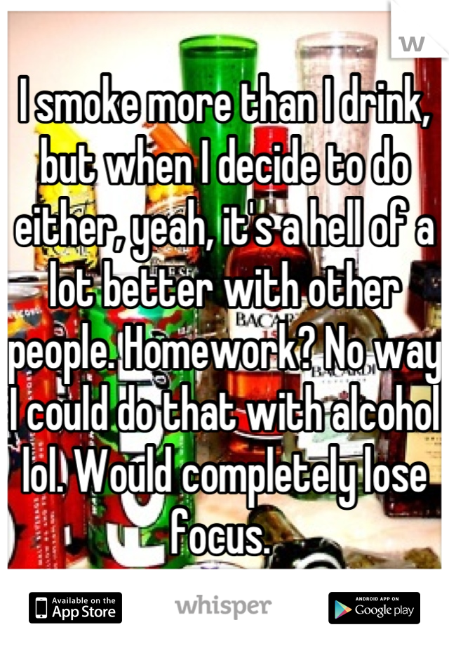 I smoke more than I drink, but when I decide to do either, yeah, it's a hell of a lot better with other people. Homework? No way I could do that with alcohol lol. Would completely lose focus. 