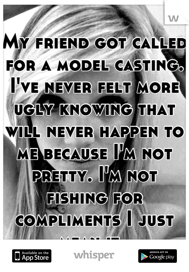 My friend got called for a model casting. I've never felt more ugly knowing that will never happen to me because I'm not pretty. I'm not fishing for compliments I just mean it. 