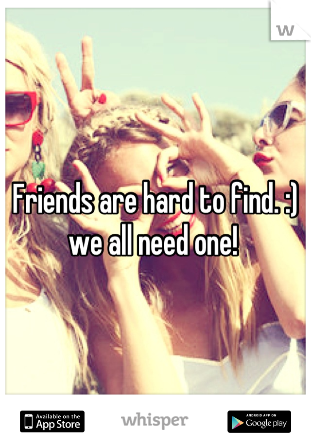 Friends are hard to find. :) we all need one! 