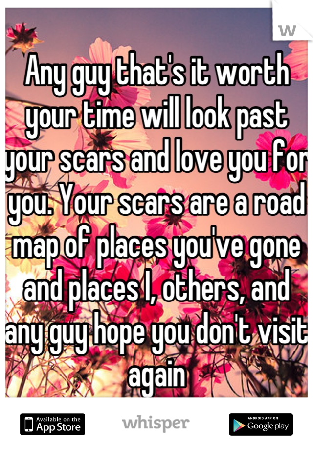 Any guy that's it worth your time will look past your scars and love you for you. Your scars are a road map of places you've gone and places I, others, and any guy hope you don't visit again