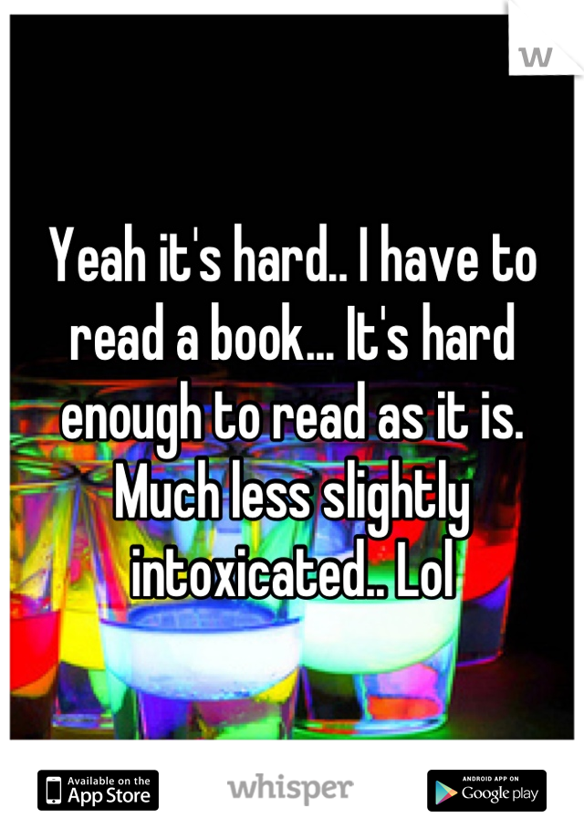 Yeah it's hard.. I have to read a book... It's hard enough to read as it is. Much less slightly intoxicated.. Lol