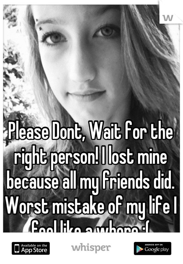 Please Dont, Wait for the right person! I lost mine because all my friends did. Worst mistake of my life I feel like a whore :(