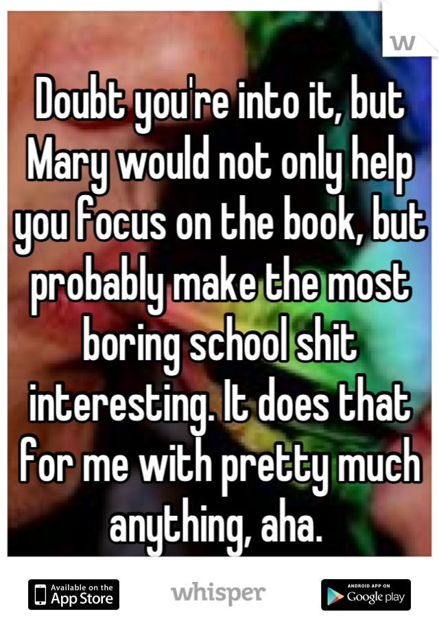 Doubt you're into it, but Mary would not only help you focus on the book, but probably make the most boring school shit interesting. It does that for me with pretty much anything, aha. 