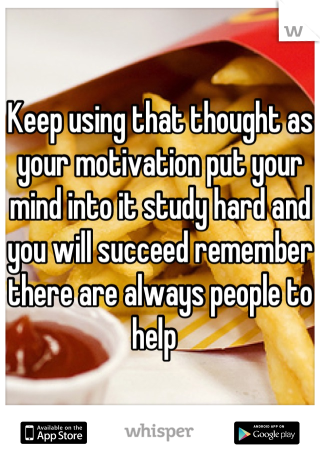 Keep using that thought as your motivation put your mind into it study hard and you will succeed remember there are always people to help  