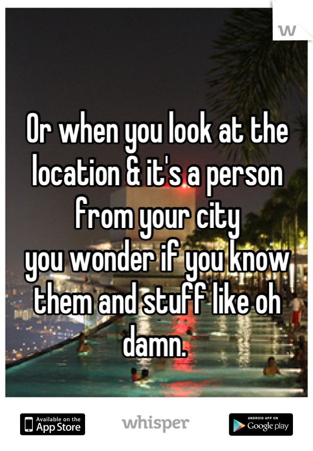 Or when you look at the location & it's a person from your city 
you wonder if you know them and stuff like oh damn. 