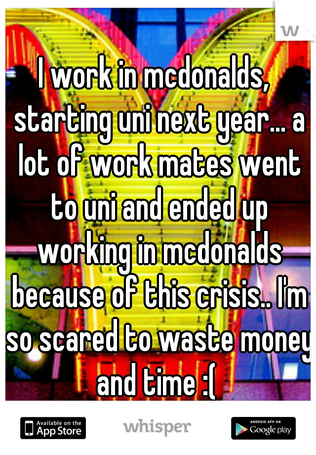 I work in mcdonalds,  starting uni next year... a lot of work mates went to uni and ended up working in mcdonalds because of this crisis.. I'm so scared to waste money and time :( 