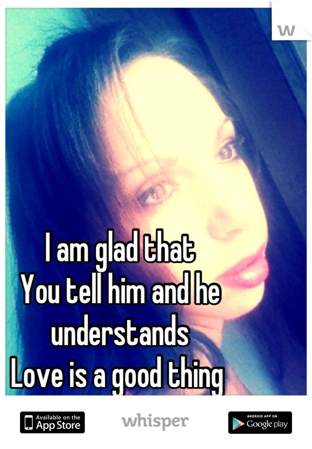I am glad that 
You tell him and he understands
Love is a good thing 
