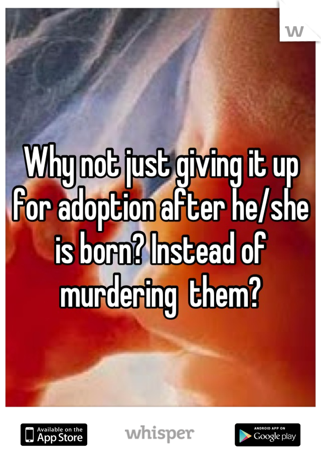 Why not just giving it up for adoption after he/she is born? Instead of murdering  them?