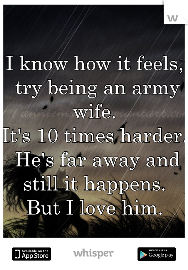 I know how it feels,
 try being an army wife.
It's 10 times harder.
 He's far away and still it happens.
But I love him.