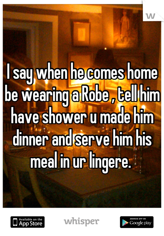 I say when he comes home be wearing a Robe , tell him have shower u made him dinner and serve him his meal in ur lingere. 