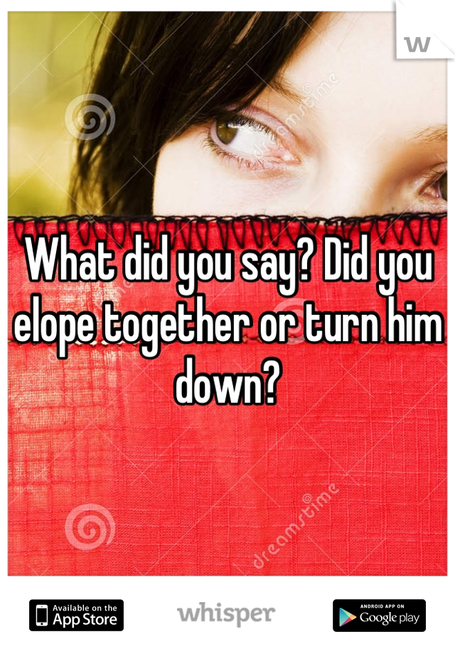 What did you say? Did you elope together or turn him down?