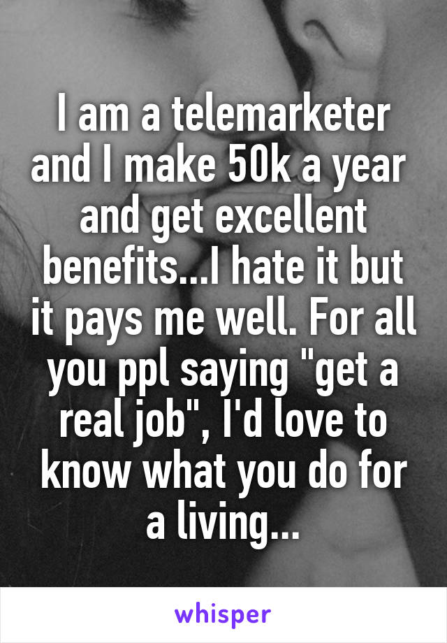 I am a telemarketer and I make 50k a year  and get excellent benefits...I hate it but it pays me well. For all you ppl saying "get a real job", I'd love to know what you do for a living...