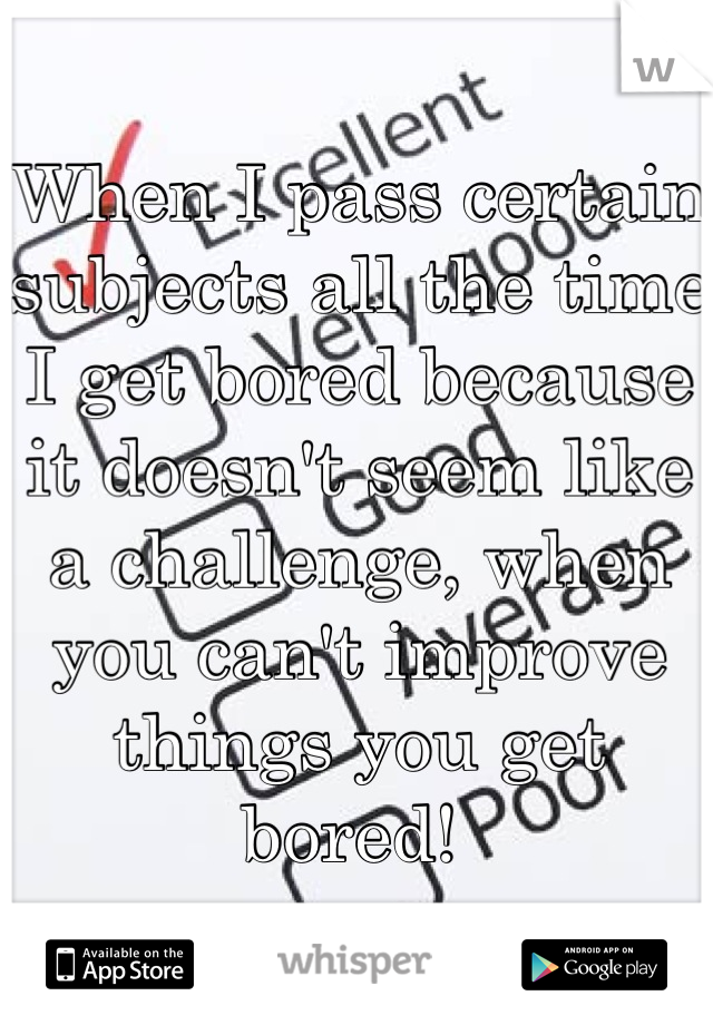 When I pass certain subjects all the time I get bored because it doesn't seem like a challenge, when you can't improve things you get bored! 