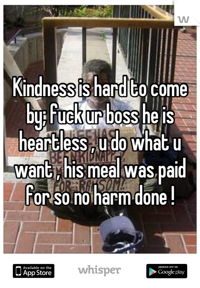 Kindness is hard to come by; fuck ur boss he is heartless , u do what u want , his meal was paid for so no harm done !