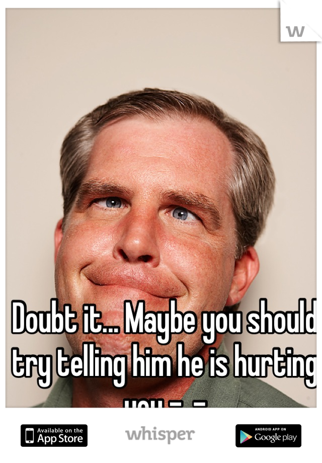 Doubt it... Maybe you should try telling him he is hurting you -_-