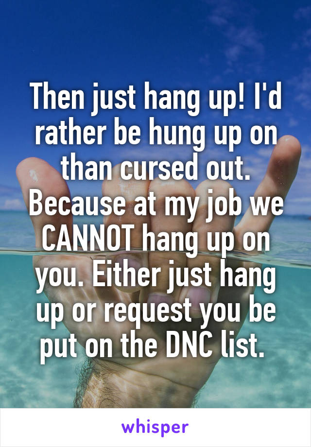 Then just hang up! I'd rather be hung up on than cursed out. Because at my job we CANNOT hang up on you. Either just hang up or request you be put on the DNC list. 