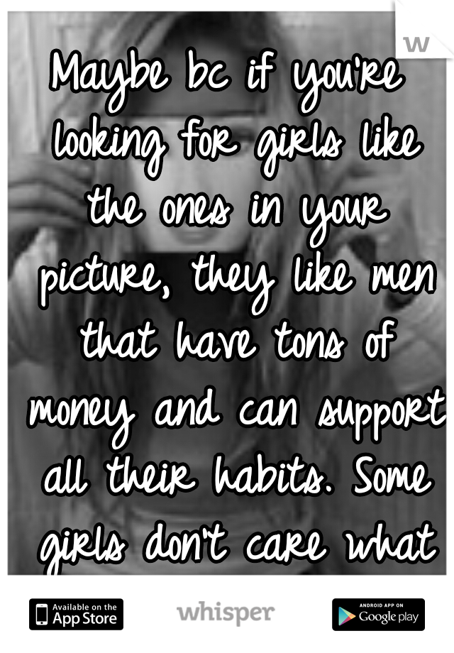 Maybe bc if you're looking for girls like the ones in your picture, they like men that have tons of money and can support all their habits. Some girls don't care what you do for a living...