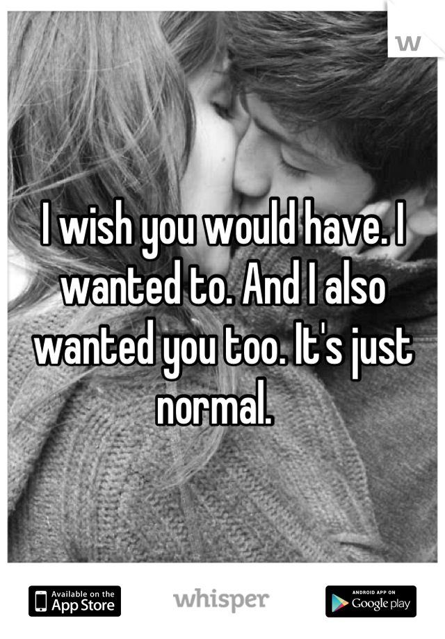 I wish you would have. I wanted to. And I also wanted you too. It's just normal.  