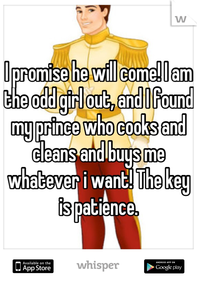I promise he will come! I am the odd girl out, and I found my prince who cooks and cleans and buys me whatever i want! The key is patience.