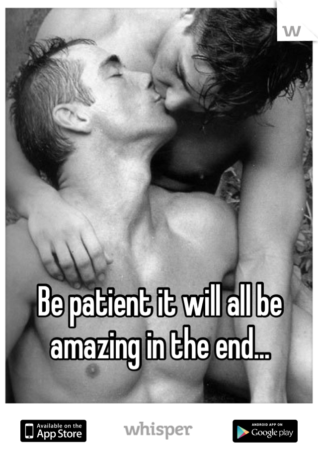Be patient it will all be amazing in the end...