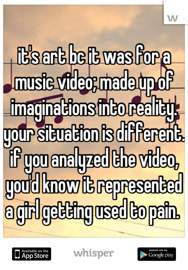 it's art bc it was for a music video; made up of imaginations into reality. your situation is different. if you analyzed the video, you'd know it represented a girl getting used to pain. 