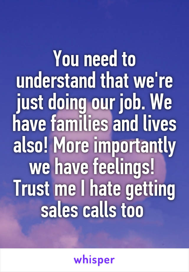 You need to understand that we're just doing our job. We have families and lives also! More importantly we have feelings!  Trust me I hate getting sales calls too 