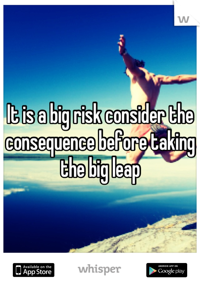 It is a big risk consider the consequence before taking the big leap