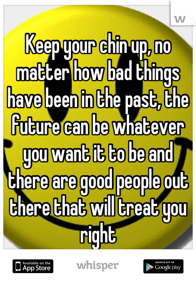 Keep your chin up, no matter how bad things have been in the past, the future can be whatever you want it to be and there are good people out there that will treat you right