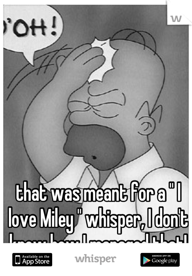 that was meant for a " I love Miley " whisper, I don't know how I managed that!