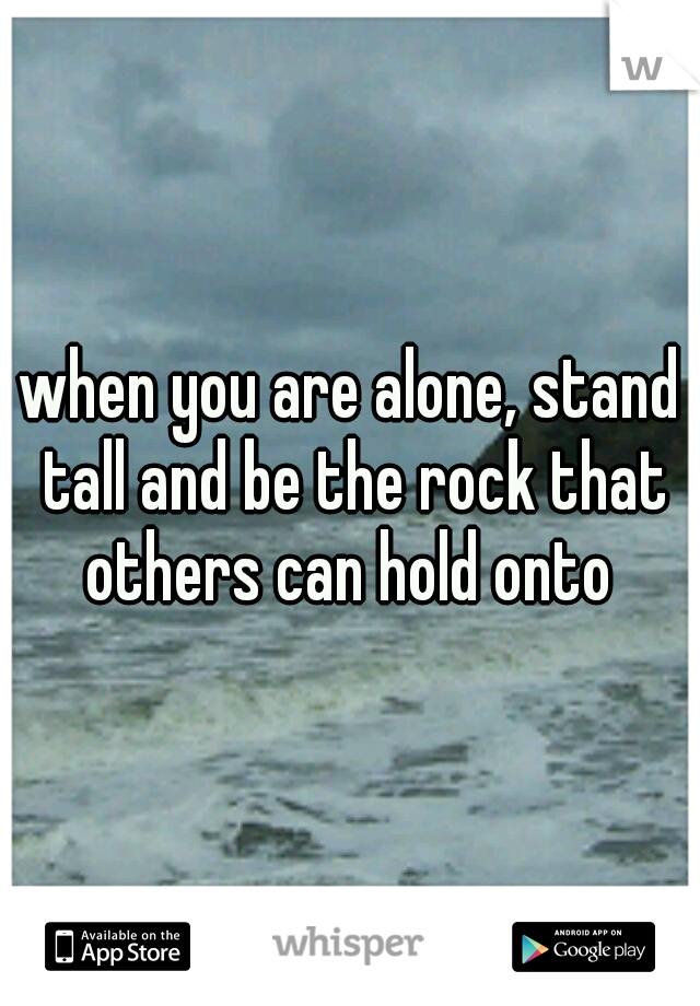 when you are alone, stand tall and be the rock that others can hold onto 