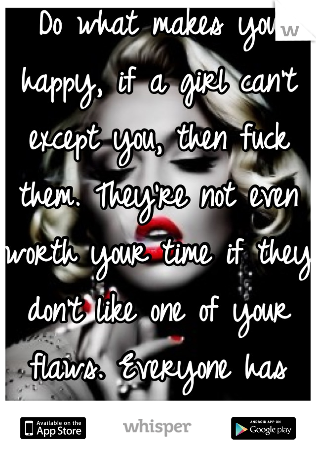 Do what makes you happy, if a girl can't except you, then fuck them. They're not even worth your time if they don't like one of your flaws. Everyone has them. 