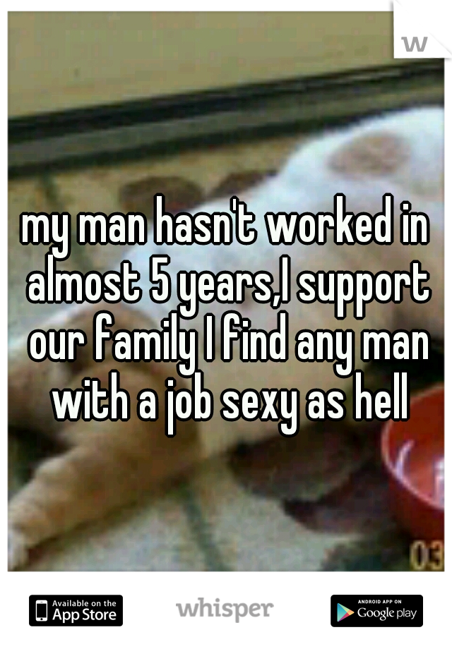 my man hasn't worked in almost 5 years,I support our family I find any man with a job sexy as hell