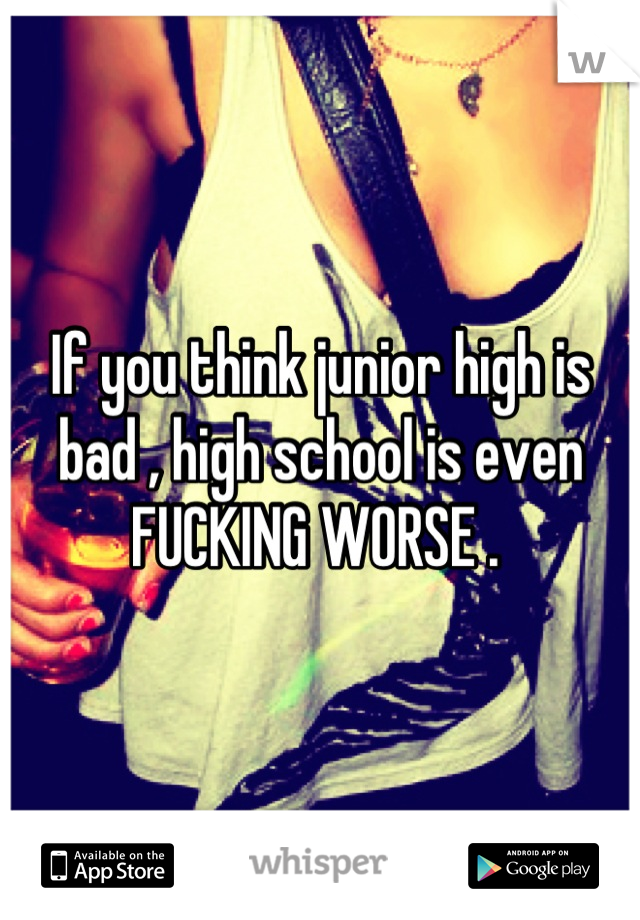 If you think junior high is bad , high school is even FUCKING WORSE . 
