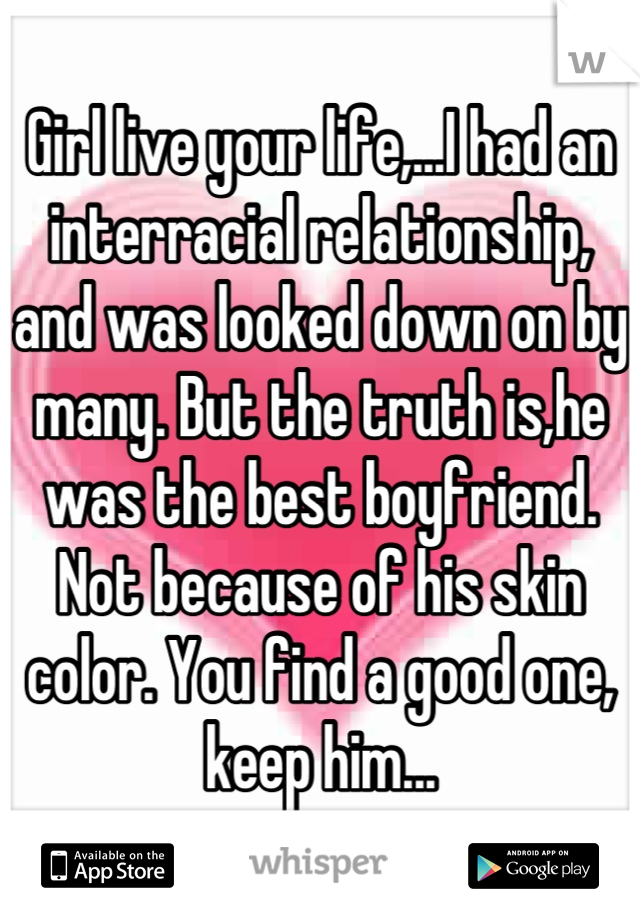 Girl live your life,...I had an interracial relationship, and was looked down on by many. But the truth is,he was the best boyfriend. Not because of his skin color. You find a good one, keep him...