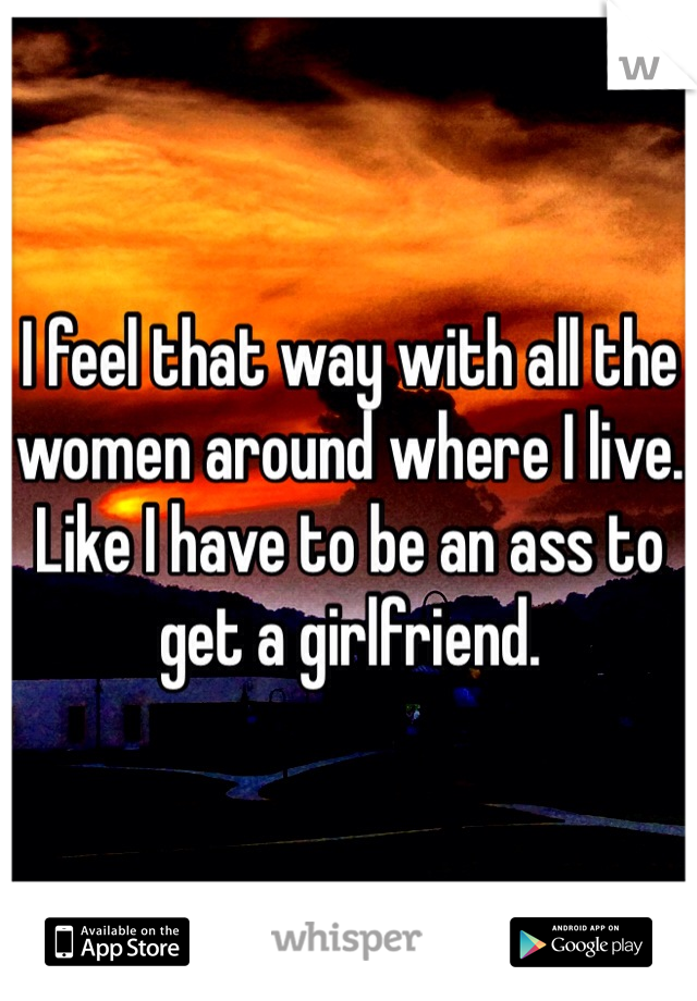 I feel that way with all the women around where I live. Like I have to be an ass to get a girlfriend.