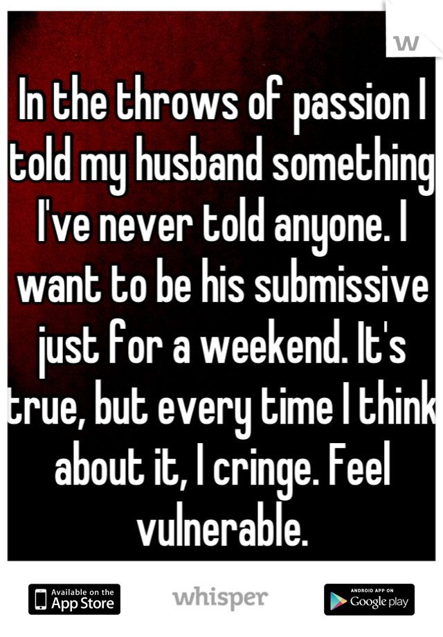 In the throws of passion I told my husband something I've never told anyone. I want to be his submissive just for a weekend. It's true, but every time I think about it, I cringe. Feel vulnerable.