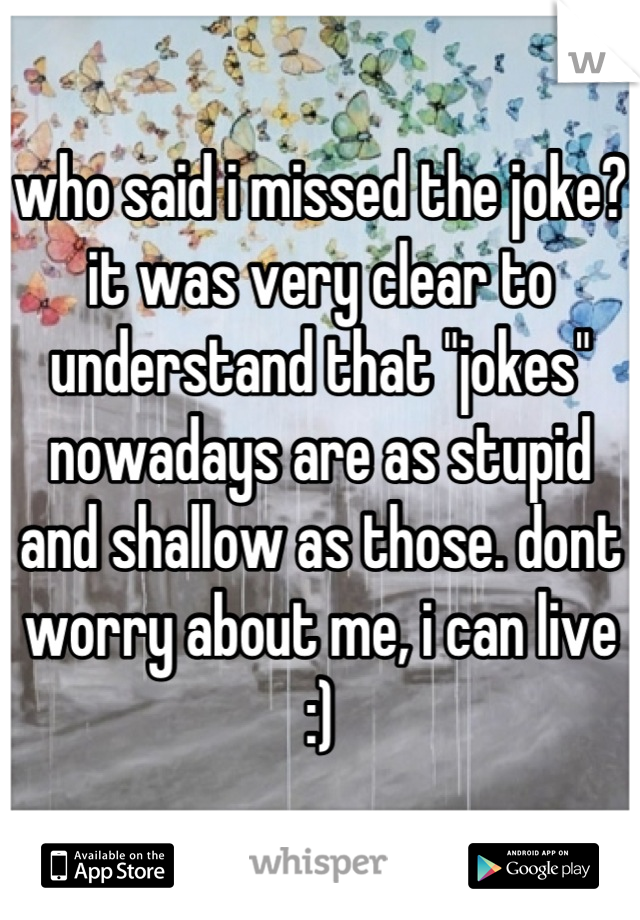 who said i missed the joke? it was very clear to understand that "jokes" nowadays are as stupid and shallow as those. dont worry about me, i can live :)