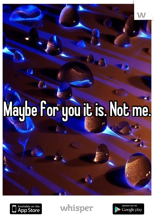 Maybe for you it is. Not me.