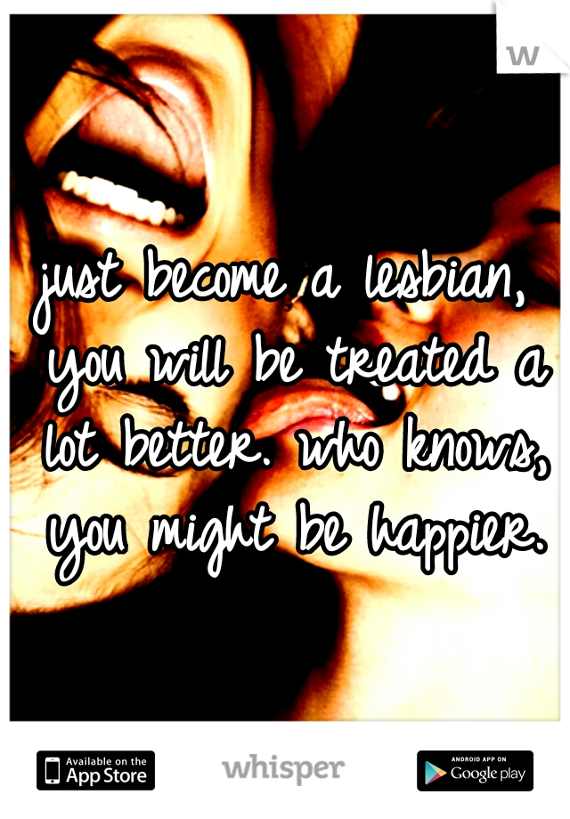 just become a lesbian, you will be treated a lot better. who knows, you might be happier.