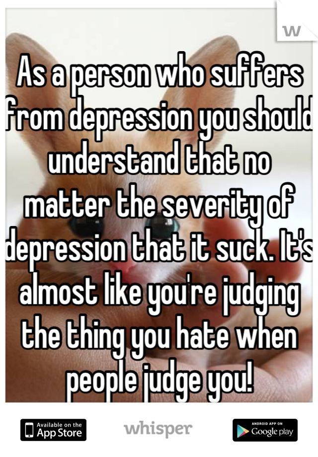 As a person who suffers from depression you should understand that no matter the severity of depression that it suck. It's almost like you're judging the thing you hate when people judge you!