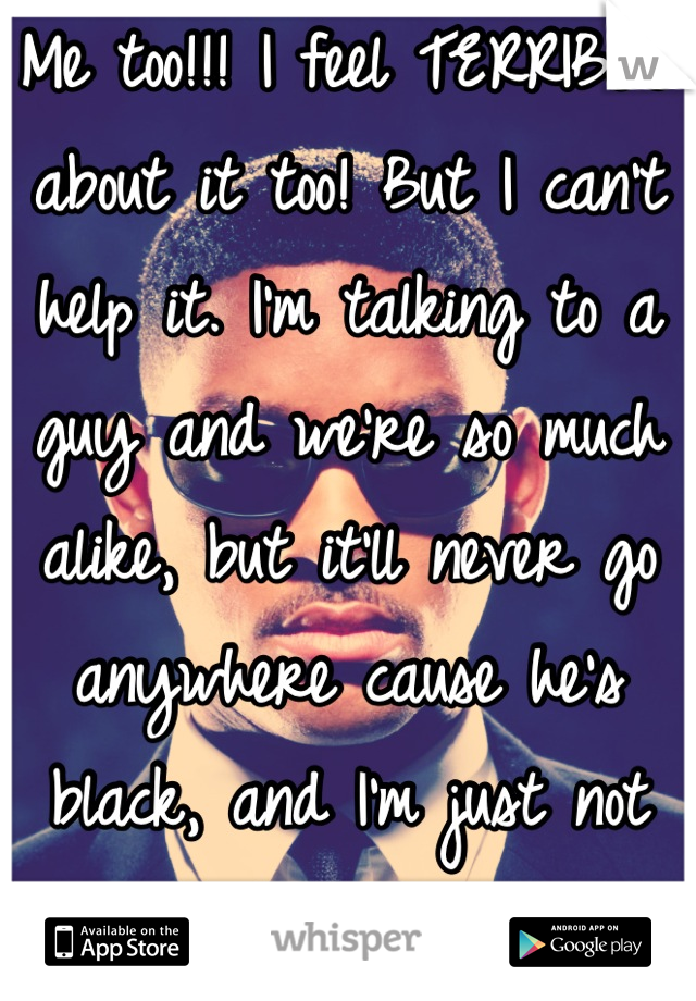 Me too!!! I feel TERRIBLE about it too! But I can't help it. I'm talking to a guy and we're so much alike, but it'll never go anywhere cause he's black, and I'm just not attracted to him at all.... :(