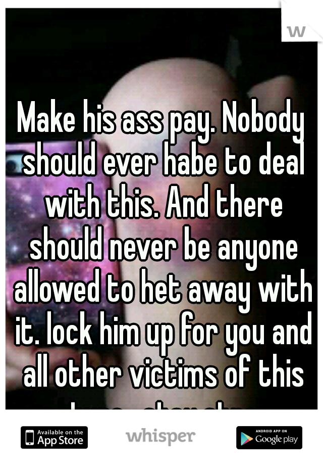 Make his ass pay. Nobody should ever habe to deal with this. And there should never be anyone allowed to het away with it. lock him up for you and all other victims of this nature.  stay strong