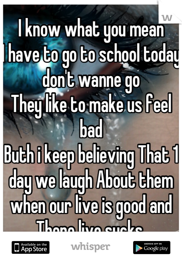 I know what you mean 
I have to go to school today don't wanne go
They like to make us feel bad
Buth i keep believing That 1 day we laugh About them when our live is good and There live sucks 