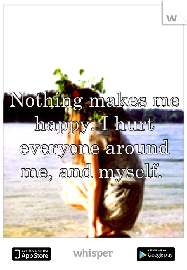 Nothing makes me happy. I hurt everyone around me, and myself. 