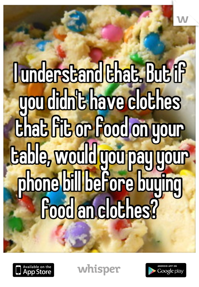 I understand that. But if you didn't have clothes that fit or food on your table, would you pay your phone bill before buying food an clothes?