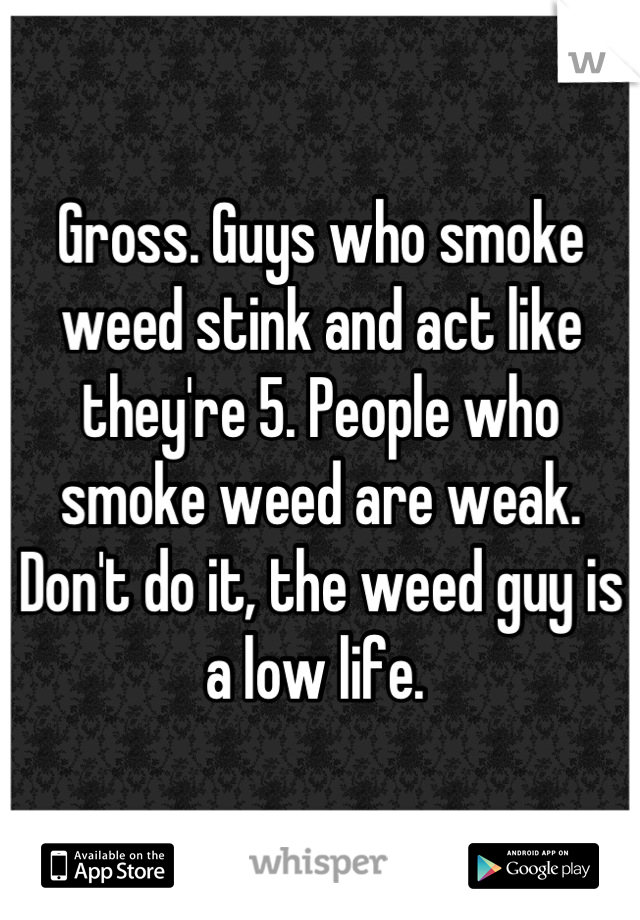 Gross. Guys who smoke weed stink and act like they're 5. People who smoke weed are weak. Don't do it, the weed guy is a low life. 