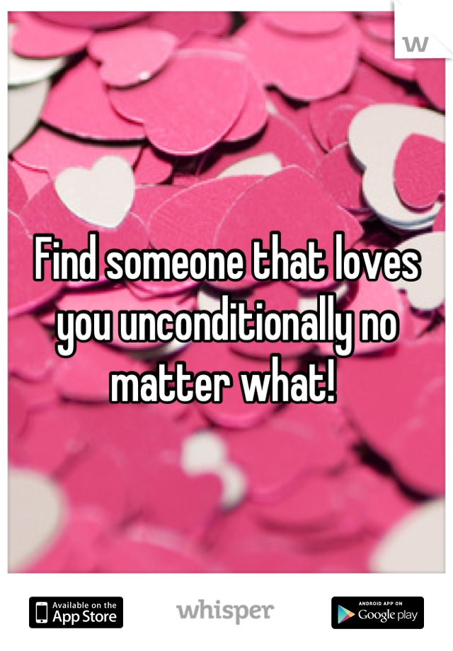 Find someone that loves you unconditionally no matter what! 