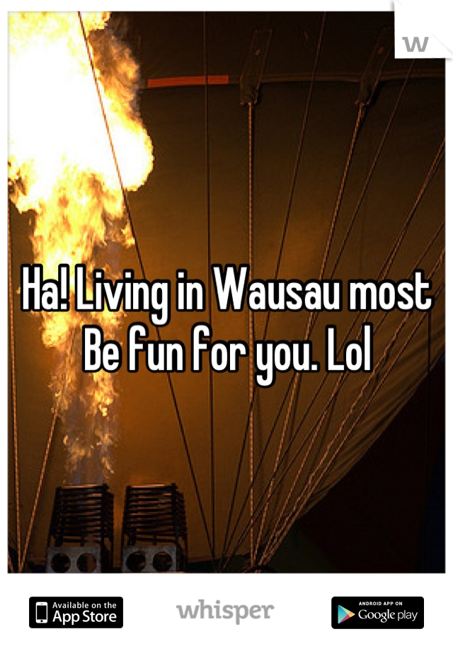 Ha! Living in Wausau most
Be fun for you. Lol