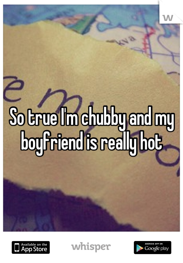 So true I'm chubby and my boyfriend is really hot