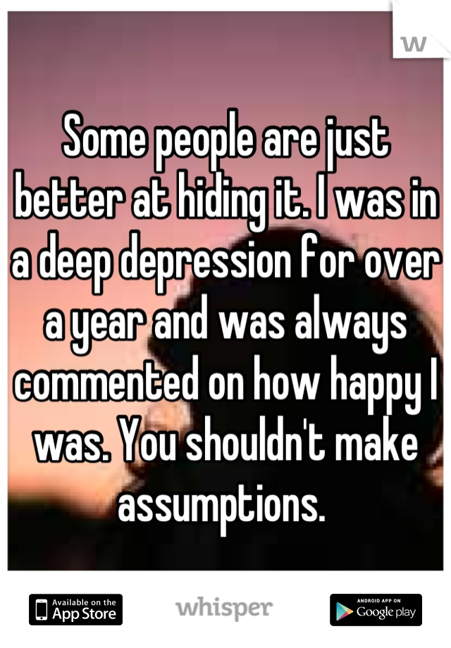 Some people are just better at hiding it. I was in a deep depression for over a year and was always commented on how happy I was. You shouldn't make assumptions. 